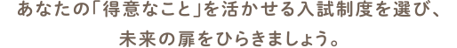 さまざまな入試制度から「得意」を活かせる制度を選び、未来の扉をひらきましょう。