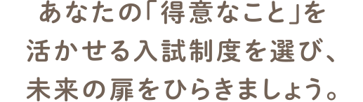 さまざまな入試制度から「得意」を活かせる制度を選び、未来の扉をひらきましょう。