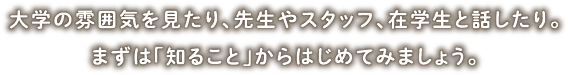 大学の雰囲気を見たり、先生やスタッフ、在学生と話したり。まずは「知ること」からはじめてみましょう。