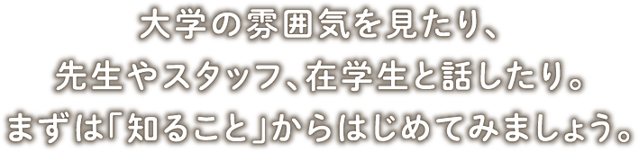 大学の雰囲気を見たり、先生やスタッフ、在学生と話したり。まずは「知ること」からはじめてみましょう。