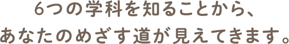 6つの学科を知ることから、あなたのめざす道が見えてきます。