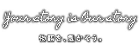 Your story is Our story 物語を、動かそう。