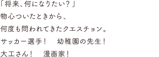 「将来、何になりたい？」物心ついたときから、何度も問われてきたクエスチョン。サッカー選手！幼稚園の先生！大工さん！漫画家！