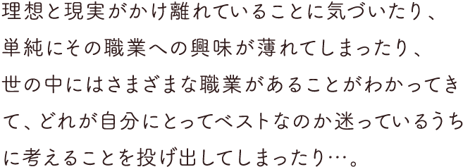 理想と現実がかけ離れていることに気づいたり、単純にその職業への興味が薄れてしまったり、世の中にはさまざまな職業があることがわかってきて、どれが自分にとってベストなのか迷っているうちに考えることを投げ出してしまったり…。