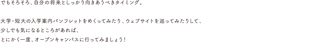 でもそろそろ、自分の将来としっかり向きあうべきタイミング。大学・短大の入学案内パンフレットをめくってみたり、ウェブサイトを巡ってみたりして、少しでも気になるとろがあれば、とにかく一度、オープンキャンパスに行ってみましょう！