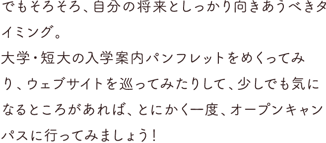 でもそろそろ、自分の将来としっかり向きあうべきタイミング。大学・短大の入学案内パンフレットをめくってみたり、ウェブサイトを巡ってみたりして、少しでも気になるとろがあれば、とにかく一度、オープンキャンパスに行ってみましょう！