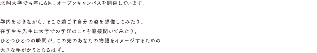 北翔大学でも年に数回、オープンキャンパスを開催しています。学内を歩きながら、そこで過ごす自分の姿を想像してみたり、在学生や先生に大学での学びのことを直接聞いてみたり。ひとつひとつの瞬間が、この先のあなたの物語をイメージするための大きな手がかりとなるはず。