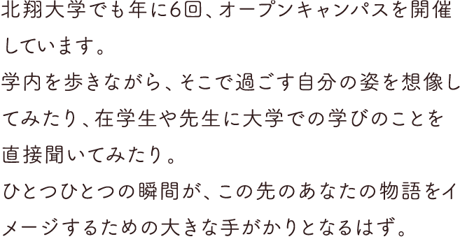 北翔大学でも年に数回、オープンキャンパスを開催しています。学内を歩きながら、そこで過ごす自分の姿を想像してみたり、在学生や先生に大学での学びのことを直接聞いてみたり。ひとつひとつの瞬間が、この先のあなたの物語をイメージするための大きな手がかりとなるはず。