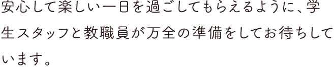 安心して楽しい1日を過ごしてもらえるように、学生スタッフと教職員が万全の準備をしてお待ちしています。