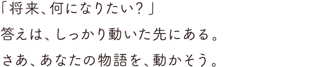 「将来、何になりたい？」答えは、しっかり動いた先にある。さあ、あなたの物語を、動かそう。