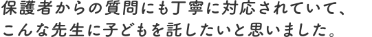 保護者からの質問にも丁寧に対応されていて、こんな先生に子どもを託したいと思いました。