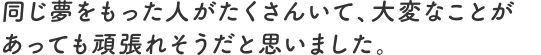 同じ夢をもった人がたくさんいて、大変なことがあっても頑張れそうだと思いました。