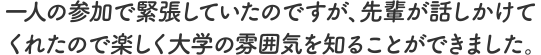 一人の参加で緊張していたのですが、先輩が話しかけてくれたので楽しく大学の雰囲気を知ることができました。