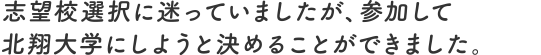 志望校選択に迷っていましたが、参加して北翔大学にしようと決めることができました。