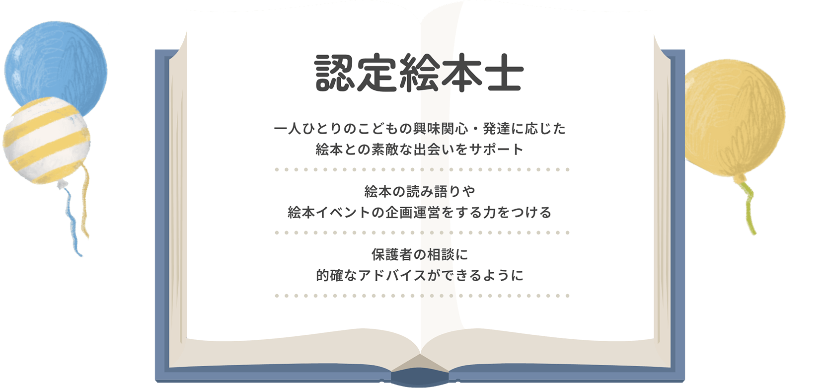 認定絵本士 一人ひとりのこどもの興味関心・発達に応じた絵本との素敵な出会いをサポート。絵本の読み語りや絵本イベントの企画運営をする力をつける。保護者の相談に的確なアドバイスができるように。